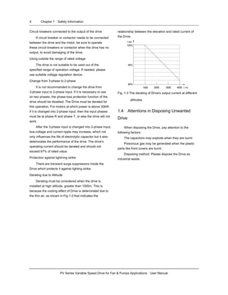 4 Chapter 1 Safety Information
PV Series Variable Speed Drive for Fan & Pumps Applications User Manual
Circuit breakers connected to the output of the drive
If circuit breaker or contactor needs to be connected
between the drive and the motor, be sure to operate
these circuit breakers or contactor when the drive has no
output, to avoid damaging of the drive.
Using outside the range of rated voltage
The drive is not suitable to be used out of the
specified range of operation voltage. If needed, please
use suitable voltage regulation device.
Change from 3-phase to 2-phase
It is not recommended to change the drive from
3-phase input to 2-phase input. If it is necessary to use
on two phases, the phase-loss protection function of the
drive should be disabled. The Drive must be derated for
this operation. For motors at which power is above 30kW,
if it is changed into 2-phase input, then the input phases
must be at phase R and phase T, or else the drive will not
work.
After the 3-phase input is changed into 2-phase input,
bus-voltage and current ripple may increase, which not
only influences the life of electrolytic capacitor but it also
deteriorates the performance of the drive. The drive’s
operating current should be derated and should not
exceed 67% of rated value.
Protection against lightning strike
There are transient surge suppressors inside the
Drive which protects it against lighting strike.
Derating due to Altitude
Derating must be considered when the drive is
installed at high altitude, greater than 1000m. This is
because the cooling effect of Drive is deteriorated due to
the thin air, as shown in Fig.1-3 that indicates the
relationship between the elevation and rated current of
the Drive.
100%
90%
80%
1000 400030002000 （m）
I out
Fig. 1-3 The derating of Drive's output current at different
altitudes.
1.4 Attentions in Disposing Unwanted
Drive
When disposing the Drive, pay attention to the
following factors:
The capacitors may explode when they are burnt.
Poisonous gas may be generated when the plastic
parts like front covers are burnt.
Disposing method: Please dispose the Drive as
industrial waste.
 