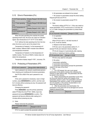 Chapter 5 Parameter Set 77
PV Series Variable Speed Drive for Fan & Pumps Applications User Manual
5.12 Drive’s Parameters (Fn)
Fn.00 Preset operating
time
Display Range:0~65.535k hours
【0】
Fn.01 Total operating
time
Display Range:0~65.535k hours
【0】
Fn.02 Temperature of
heatsink 1
Display Range:0~100℃【0】
Fn.03 Temperature of
heatsink 2
Display Range:0~100℃【0】
When the total operating time reaches the preset
operating time(Fn.00), the drive can output an indication
signal. See introductions to F7.10~F7.12 for details.
Fn.01 defines the total operating time from the time
when the drive is put to use to the present time.
Temperature of heatsink 1 is the temperature of
IGBT modules. Different IGBT modules have different
over-temperature threshold.
Temperature of heatsink 2 is the temperature of
rectifier module. The drive of 55kW or below does not
detect this temperature.
Temperature display range:0~100℃; accuracy: 5%
5.13 Protecting of Parameters (FP)
FP.00 User’s password Range:0000~9999【0000】
User’s password can prevent unauthorized persons
from checking and modifying the functional parameters.
Set FP.00 to 0000 if the user’s password is not
needed.
If the user’s password is necessary, input a 4-digit
number, press ENTER/DATA to confirm, and then wait
for 5 minutes without pressing any key, the password will
become effective.
Changing the password:
Press MENU/ESC, input the primary password,
select FP.00(at this time FP.00＝0000), input new
password and press ENTER/DATA to confirm. The
password will become effective after waiting for 5
minutes without pressing any key.
Note:
Please memorize the password.
FP.01 Parameter write-in
protection
Range:0~2【1】
FP.01 is used to protect the parameter settings:
0: All parameters are allowed to be revised;
1: No revision to parameters except the direct setting
frequency(F0.02) and FP.01;
2: No revision to parameters except FP.01.
Note:
The factory setting of FP.01 is 1. If the user needs to
revise parameters, FP.01 must be set to 0; and then set
to 1 or 2 after changing the parameters to protect these
settings.
FP.02 Parameter initialization Range:0~2【0】
0: no operation
1: Clear memory
When FP.02 is set to 1, the fault records of
FL.14~FL.19 will be cleared.
2: Restore to the factory settings
If FP.02 is set 2, the parameters before FL.11
(except FH.00) are restored to factory settings.
FP.02 will change to 0 automatically after clearing
the memory or restoring to factory settings.
FP.03 parameter copy Range:0~3【0】
FP.03 is only valid for LCD panel.
0: No action
1:parameters uploading
2: parameters downloading
3: parameters downloading (except the parameters
related to the type of the drive)
Note:
1. For LCD keypad, the user must upload
parameters to the panel’s memory first, otherwise the
memory is clean without data. The parameters will then
be stored in the memory;
2. Before downloading the parameters to the drive,
the drive will check the version and integrity of the
parameters stored in panel. The parameters cannot be
downloaded if the memory is clean, or the parameters
are not complete, or the version of parameters is not
same with the version of the drive.
3. After the parameters are downloaded, the
parameters in the panel will not be damaged and can be
copied to several drives.
FP.04 Reserved
 