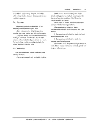 Chapter 7 Maintenance 85
PV Series Variable Speed Drive for Fan & Pumps Applications User Manual
Check if there is any leakage of liquids. Check if the
safety valve protrudes. Measure static capacitance and
insulation resistance.
7.4 Storage
The following points must be followed for the
temporary and long-term storage of drive:
1. Store in locations free of high temperature,
humidity, dust, metal powder, and with good ventilation.
2. Long-term storage will cause the deterioration of
electrolytic capacitors. Therefore, the drive must be
switched on for a test within 2 years at least for 5 hours.
The input voltage must be boosted gradually by the
voltage regulator to the rated value.
7.5 Warranty
ENP will offer warranty service in the case of the
following situations:
1.The warranty clause is only confined to the drive;
2. ENP will take the responsibility of 18 months
defects liability period for any faults or damages under
the normal operation conditions. After 18 months,
maintenance will be charged;
3. Even within 18 months, maintenance would be
charged under the following conditions:
4.Damages incurred to the drive due to
mis-operations which are not in compliance with “User
Manual”;
② Damages incurred to the drive due to fire, flood,
abnormal voltage and so on;
③ Damages incurred to the drive due to the
improper use of drive functions;
5. Service fee will be charged according to the actual
costs. If there are any maintenance contracts, priority will
be given to the contract.
 