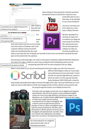 Screenshot of our Adobe Premiere Pro
timeline of our product.
Screenshot of us uploading our
focus group video.
Screenshot of my work on Scribd.
Upon asking our focus group the interview questions,
we deemed it best to record their response so we
could refer back to it at a
later date. So we decided
to use a Sony Handycam
HDR- PJ220 to record our interview and
then edit and trim it down to a more
professional look in Adobe Premiere
Pro. We then uploaded it to
YouTube to make it far
easier to embed to our blog and
also much easier for all of the
team who need to see this can see it easily. We used premiere pro
over other pieces of software due to the fact we had experience
using the software and we found the software to make our
video more professional We also used YouTube to publish our
video as we knew that lot’s of people use YouTube to find music and therefore would be the best
place to find and further the audience.
Also during our planning stages, we used an online piece of software called Scribd which allowed us
too easily; once again, embed our work onto our blog but with Scribd being a prime one for
transporting word files from our own computers onto our blogs.
When it came down to our actual recording and construction stage, we used a fair amount of
different technology to make our music video
very professional and very well made. To start
off with we used the high definition camera in
which we used in our focus group interview
(Sony Handycam HDR-PJ220) with a tripod to
keep steady and professional angles and shots throughout the video. Once we had filmed our music
video we used an USB cable to transfer the footage and then further edited it and synched it with
the song through the further use of Adobe Premiere Pro.
So finally, when we began construction of our digipak and magazine
advertisement. We first of all acquire a more professional digital
camera for much more high definition and dynamic images so we
decided to use a Fujifilm FinePix S4800 Digital Camera to take images
of Taylor (our singer) and the backing
environment for our advert and digipak. We
used this camera to get the best pictures
possible so that our advert and digipak would
look the utmost professional. We then used
Photoshop to edit the pictures to fit the size of
the digipak and advertisement and after a few
more tweaks with adding texts and adding
layers then we had our final advertisement and
Our final product for our magazine
advertisement after a lot of
Photoshop work done.
 