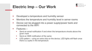  Developed a temperature and humidity sensor
 Monitors the temperature and humidity level in server rooms
 Device can be plugged into a power supply/power bank and
connected to the WIFI
 Features –
 Send an email notification if and when the temperature shoots above the
given mark
 Send an SMS notification of the same
 LED pattern – using an extra chip on the device, LED lights will flash once
there is a spike in the temperature
Electric Imp – Our Work
 