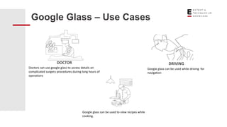 Google Glass – Use Cases
DOCTOR
Doctors can use google glass to access details on
complicated surgery procedures during long hours of
operations
DRIVING
Google glass can be used while driving for
navigation
Google glass can be used to view recipes while
cooking.
 