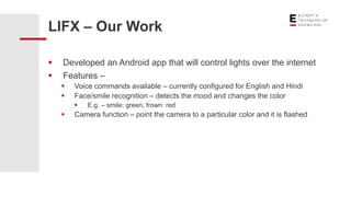  Developed an Android app that will control lights over the internet
 Features –
 Voice commands available – currently configured for English and Hindi
 Face/smile recognition – detects the mood and changes the color
 E.g. – smile: green, frown: red
 Camera function – point the camera to a particular color and it is flashed
LIFX – Our Work
 