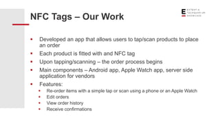 NFC Tags – Our Work
 Developed an app that allows users to tap/scan products to place
an order
 Each product is fitted with and NFC tag
 Upon tapping/scanning – the order process begins
 Main components – Android app, Apple Watch app, server side
application for vendors
 Features:
 Re-order items with a simple tap or scan using a phone or an Apple Watch
 Edit orders
 View order history
 Receive confirmations
 