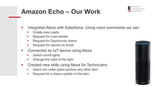  Integrated Alexa with Salesforce. Using voice commands we can:
 Create new Leads
 Request for Lead details
 Request for Opportunity status
 Request for reports on email
 Connected an IoT device using Alexa
 Switch on/off lights
 Change the color of the light
 Created new skills using Alexa for Technicians:
 Users can order spare parts/or any other item
 Request for a status update on the item
Amazon Echo – Our Work
 