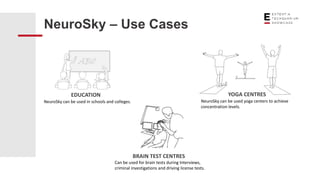 NeuroSky – Use Cases
EDUCATION
NeuroSky can be used in schools and colleges.
YOGA CENTRES
NeuroSky can be used yoga centers to achieve
concentration levels.
BRAIN TEST CENTRES
Can be used for brain tests during Interviews,
criminal investigations and driving license tests.
 