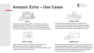 Amazon Echo – Use Cases
MALLS CRUISE SHIPS
SHOP FLOORS WAREHOUSE
Help buyers locate stores and offers in various stores, making
shopping hassle free. The iBeacon can collect data and maintain a
repository on HCP for stores in the mall. The store executives can
push offers for prospective customers who are interacting with Alexa
Cruise ships can have Alexa installed in the cabins of VIP
customers, to give them details about their itinerary, suggest
restaurants, and menu’s based on their preferences or analyze
their lifestyle form filled before commencing their journey
Alexa can read out the job card details to the engineers, thus
allowing them enough time to spend on production
They can use Alexa to interact with their shop floor managers to get
spare parts and job related information.
Alexa can help warehouse workers to locate items, resulting in quick
processing/packaging of orders. The warehouse manager can use
the data on HCP to analyze the goods that need to be stocked based
on the frequency of orders, the manpower required, the regions
where orders need to be packaged and delivered…etc
 