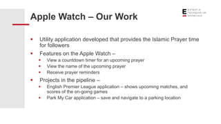  Utility application developed that provides the Islamic Prayer time
for followers
 Features on the Apple Watch –
 View a countdown timer for an upcoming prayer
 View the name of the upcoming prayer
 Receive prayer reminders
 Projects in the pipeline –
 English Premier League application – shows upcoming matches, and
scores of the on-going games
 Park My Car application – save and navigate to a parking location
Apple Watch – Our Work
 