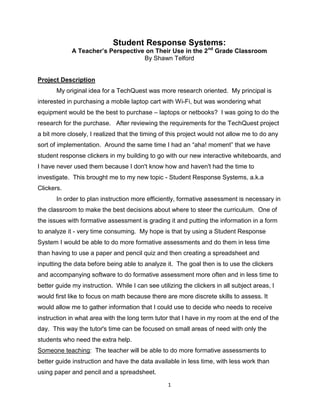 Student Response Systems:
             A Teacher’s Perspective on Their Use in the 2nd Grade Classroom
                                    By Shawn Telford


Project Description
       My original idea for a TechQuest was more research oriented. My principal is
interested in purchasing a mobile laptop cart with Wi-Fi, but was wondering what
equipment would be the best to purchase – laptops or netbooks? I was going to do the
research for the purchase. After reviewing the requirements for the TechQuest project
a bit more closely, I realized that the timing of this project would not allow me to do any
sort of implementation. Around the same time I had an “aha! moment” that we have
student response clickers in my building to go with our new interactive whiteboards, and
I have never used them because I don't know how and haven't had the time to
investigate. This brought me to my new topic - Student Response Systems, a.k.a
Clickers.
       In order to plan instruction more efficiently, formative assessment is necessary in
the classroom to make the best decisions about where to steer the curriculum. One of
the issues with formative assessment is grading it and putting the information in a form
to analyze it - very time consuming. My hope is that by using a Student Response
System I would be able to do more formative assessments and do them in less time
than having to use a paper and pencil quiz and then creating a spreadsheet and
inputting the data before being able to analyze it. The goal then is to use the clickers
and accompanying software to do formative assessment more often and in less time to
better guide my instruction. While I can see utilizing the clickers in all subject areas, I
would first like to focus on math because there are more discrete skills to assess. It
would allow me to gather information that I could use to decide who needs to receive
instruction in what area with the long term tutor that I have in my room at the end of the
day. This way the tutor's time can be focused on small areas of need with only the
students who need the extra help.
Someone teaching: The teacher will be able to do more formative assessments to
better guide instruction and have the data available in less time, with less work than
using paper and pencil and a spreadsheet.
                                                  1
 