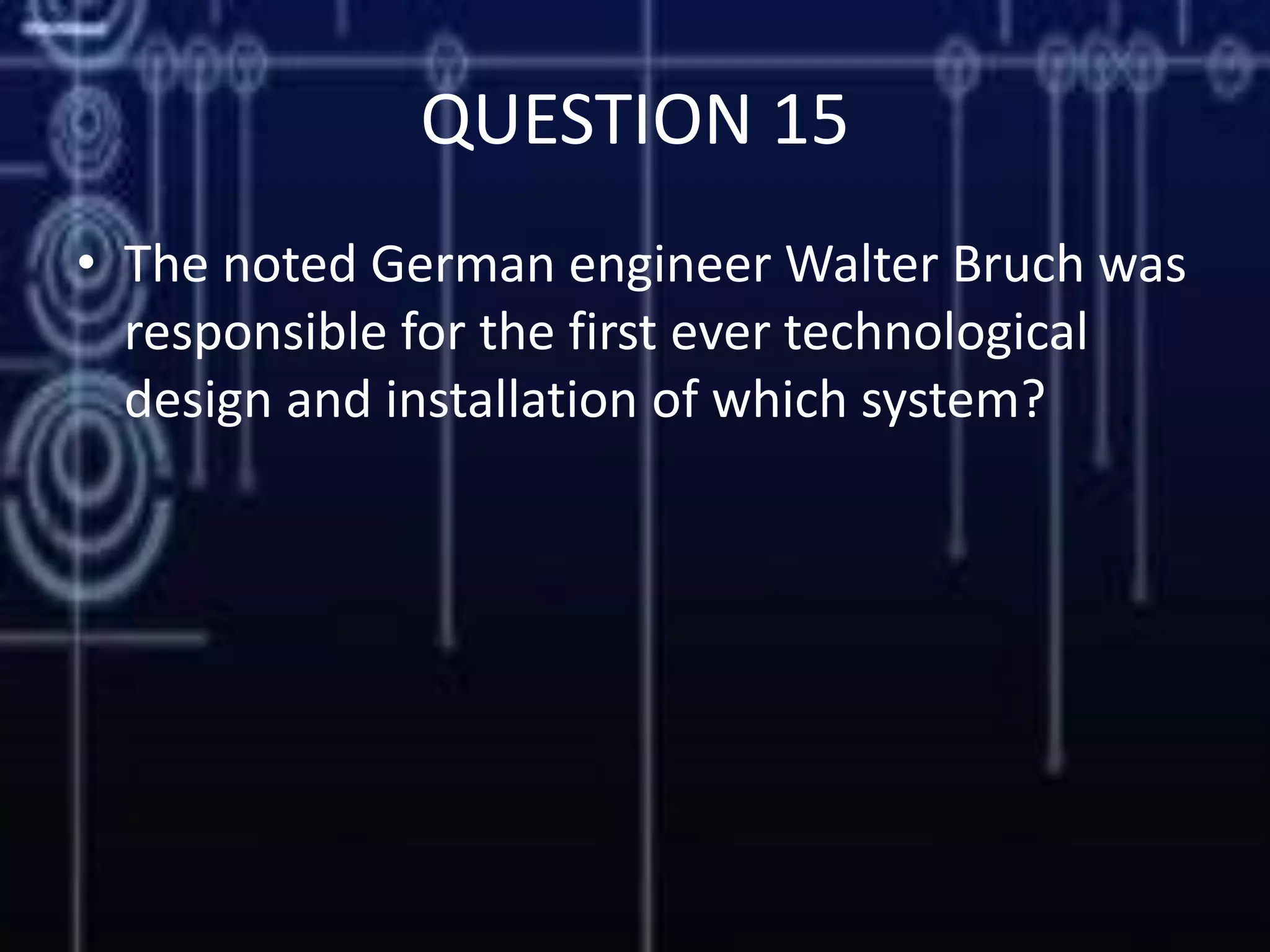 QUESTION 15
• The noted German engineer Walter Bruch was
responsible for the first ever technological
design and installation of which system?
 