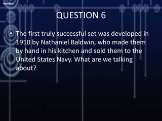 QUESTION 6
• The first truly successful set was developed in
1910 by Nathaniel Baldwin, who made them
by hand in his kitchen and sold them to the
United States Navy. What are we talking
about?
 