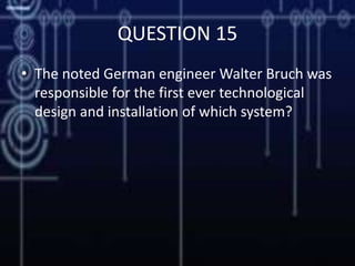 QUESTION 15
• The noted German engineer Walter Bruch was
responsible for the first ever technological
design and installation of which system?
 