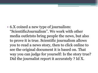 • 6.X coined a new type of journalism: 
“ScientificJournalism”. We work with other 
media outletsto bring people the news, but also 
to prove it is true. Scientific journalism allows 
you to read a news story, then to click online to 
see the original document it is based on. That 
way you can judge for yourself: Is the story true? 
Did the journalist report it accurately ? Id X. 
 