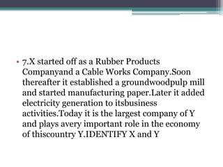 • 7.X started off as a Rubber Products 
Companyand a Cable Works Company.Soon 
thereafter it established a groundwoodpulp mill 
and started manufacturing paper.Later it added 
electricity generation to itsbusiness 
activities.Today it is the largest company of Y 
and plays avery important role in the economy 
of thiscountry Y.IDENTIFY X and Y 
 