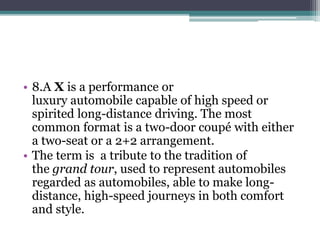 • 8.A X is a performance or 
luxury automobile capable of high speed or 
spirited long-distance driving. The most 
common format is a two-door coupé with either 
a two-seat or a 2+2 arrangement. 
• The term is a tribute to the tradition of 
the grand tour, used to represent automobiles 
regarded as automobiles, able to make long-distance, 
high-speed journeys in both comfort 
and style. 
 
