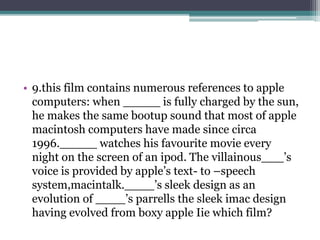 • 9.this film contains numerous references to apple 
computers: when _____ is fully charged by the sun, 
he makes the same bootup sound that most of apple 
macintosh computers have made since circa 
1996._____ watches his favourite movie every 
night on the screen of an ipod. The villainous___’s 
voice is provided by apple’s text- to –speech 
system,macintalk.____’s sleek design as an 
evolution of ____’s parrells the sleek imac design 
having evolved from boxy apple Iie which film? 
 