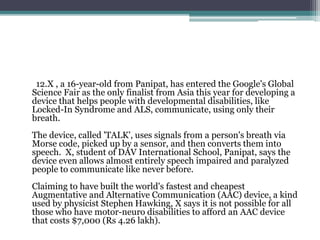 12.X , a 16-year-old from Panipat, has entered the Google's Global 
Science Fair as the only finalist from Asia this year for developing a 
device that helps people with developmental disabilities, like 
Locked-In Syndrome and ALS, communicate, using only their 
breath. 
The device, called 'TALK', uses signals from a person's breath via 
Morse code, picked up by a sensor, and then converts them into 
speech. X, student of DAV International School, Panipat, says the 
device even allows almost entirely speech impaired and paralyzed 
people to communicate like never before. 
Claiming to have built the world's fastest and cheapest 
Augmentative and Alternative Communication (AAC) device, a kind 
used by physicist Stephen Hawking, X says it is not possible for all 
those who have motor-neuro disabilities to afford an AAC device 
that costs $7,000 (Rs 4.26 lakh). 
 