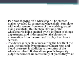 • 13.X was showing off a wheelchair. The chipset 
maker revealed its connected wheelchair , complete 
with endorsement from one of the world's greatest 
living scientists, Dr. Stephen Hawking. The 
wheelchair is being created by X’s internet of things 
department, and is designed to take biometric 
information from the user and display it on touch 
screens. 
• The device is capable of measuring the health of the 
user, including body temperature, heart rate, and 
blood pressure, in addition to the status of the 
wheelchair itself. It also allows people to quickly 
judge the wheelchair accessibility of places they visit 
 