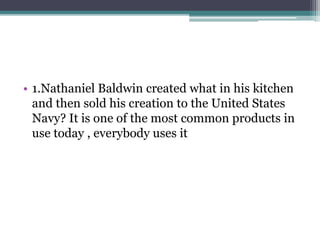 • 1.Nathaniel Baldwin created what in his kitchen 
and then sold his creation to the United States 
Navy? It is one of the most common products in 
use today , everybody uses it 
 