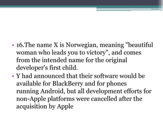 • 16.The name X is Norwegian, meaning "beautiful 
woman who leads you to victory", and comes 
from the intended name for the original 
developer's first child. 
• Y had announced that their software would be 
available for BlackBerry and for phones 
running Android, but all development efforts for 
non-Apple platforms were cancelled after the 
acquisition by Apple 
 