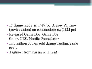 • 17.Game made in 1984 by Alexey Pajitnov. 
(soviet union) on commodore 64 (IBM pc) 
• Released Game Boy, Game Boy 
Color, NES, Mobile Phone later 
• 143 million copies sold .largest selling game 
ever. 
• Tagline : from russia with fun!! 
 