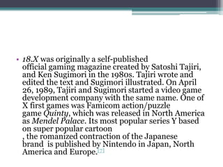 • 18.X was originally a self-published 
official gaming magazine created by Satoshi Tajiri, 
and Ken Sugimori in the 1980s. Tajiri wrote and 
edited the text and Sugimori illustrated. On April 
26, 1989, Tajiri and Sugimori started a video game 
development company with the same name. One of 
X first games was Famicom action/puzzle 
game Quinty, which was released in North America 
as Mendel Palace. Its most popular series Y based 
on super popular cartoon 
, the romanized contraction of the Japanese 
brand is published by Nintendo in Japan, North 
America and Europe.[7] 
 