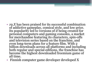 • 19.X has been praised for its successful combination 
of addictive gameplay, comical style, and low price. 
Its popularity led to versions of it being created for 
personal computers and gaming consoles, a market 
for merchandise featuring its characters, spin-offs 
and television series based on the franchise, and 
even long-term plans for a feature film. With 2 
billion downloads across all platforms and including 
both regular and special editions, the franchise has 
become the highest downloaded freemium game of 
all time. 
• Finnish computer game developer developed X 
 