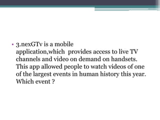• 3.nexGTv is a mobile 
application,which provides access to live TV 
channels and video on demand on handsets. 
This app allowed people to watch videos of one 
of the largest events in human history this year. 
Which event ? 
 
