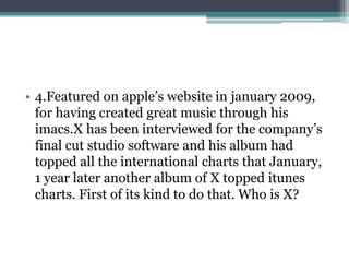 • 4.Featured on apple’s website in january 2009, 
for having created great music through his 
imacs.X has been interviewed for the company’s 
final cut studio software and his album had 
topped all the international charts that January, 
1 year later another album of X topped itunes 
charts. First of its kind to do that. Who is X? 
 