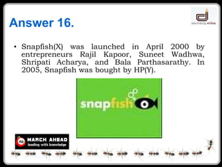 Answer 16. Snapfish(X) was launched in April 2000 by entrepreneurs Rajil Kapoor, Suneet Wadhwa, Shripati Acharya, and Bala Parthasarathy. In 2005, Snapfish was bought by HP(Y). 