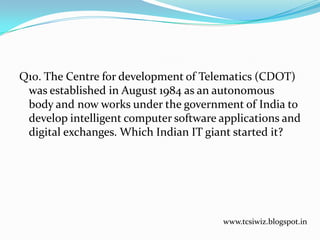 Q10. The Centre for development of Telematics (CDOT)
was established in August 1984 as an autonomous
body and now works under the government of India to
develop intelligent computer software applications and
digital exchanges. Which Indian IT giant started it?
www.tcsiwiz.blogspot.in
 