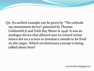 Q11. Its earliest example can be given by “The cathode
ray amusement device” patented by Thomas
Goldsmith Jr and Estle Ray Mann in 1948. It was an
analogue device that allowed user to control vector
drawn dot on a screen to simulate a missile to be fired
on the target. Which revolutionary concept is being
talked about here?
www.tcsiwiz.blogspot.in
 
