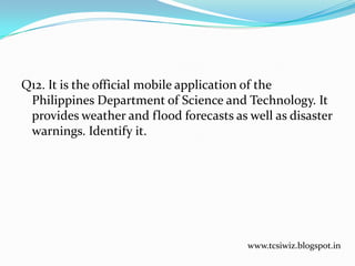 Q12. It is the official mobile application of the
Philippines Department of Science and Technology. It
provides weather and flood forecasts as well as disaster
warnings. Identify it.
www.tcsiwiz.blogspot.in
 