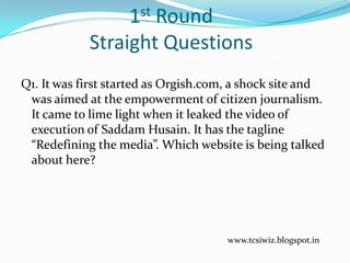 1st Round
Straight Questions
Q1. It was first started as Orgish.com, a shock site and
was aimed at the empowerment of citizen journalism.
It came to lime light when it leaked the video of
execution of Saddam Husain. It has the tagline
“Redefining the media”. Which website is being talked
about here?
www.tcsiwiz.blogspot.in
 