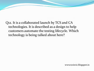Q12. It is a collaborated launch by TCS and CA
technologies. It is described as a design to help
customers automate the testing lifecycle. Which
technology is being talked about here?
www.tcsiwiz.blogspot.in
 