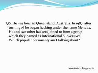Q6. He was born in Queensland, Australia. In 1987, after
turning 16 he began hacking under the name Mendax.
He and two other hackers joined to form a group
which they named as International Subversives.
Which popular personality am I talking about?
www.tcsiwiz.blogspot.in
 