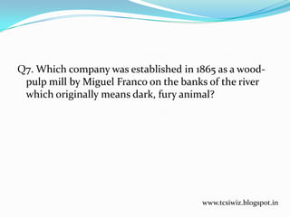 Q7. Which company was established in 1865 as a wood-
pulp mill by Miguel Franco on the banks of the river
which originally means dark, fury animal?
www.tcsiwiz.blogspot.in
 
