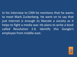 In his interview to CNN he mentions that he wants to meet Mark Zuckerberg. He went on to say that just internet is enough to liberate a society as it helps to fight a media war. He plans to write a book called Revolution 2.0. Identify this Google’s employee from middle-east.9