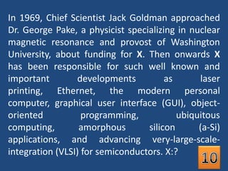 In 1969, Chief Scientist Jack Goldman approached Dr. George Pake, a physicist specializing in nuclear magnetic resonance and provost of Washington University, about funding for X. Then onwards X has been responsible for such well known and important developments as laser printing, Ethernet, the modern personal computer, graphical user interface (GUI), object-oriented programming, ubiquitous computing, amorphous silicon (a-Si) applications, and advancing very-large-scale-integration (VLSI) for semiconductors. X:?10