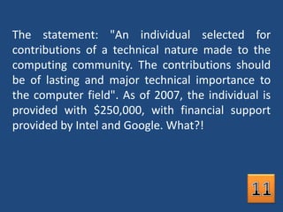 The statement: "An individual selected for contributions of a technical nature made to the computing community. The contributions should be of lasting and major technical importance to the computer field". As of 2007, the individual is provided with $250,000, with financial support provided by Intel and Google. What?!11