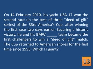 On 14 February 2010, his yacht USA 17 won the second race (in the best of three "deed of gift" series) of the 33rd America's Cup, after winning the first race two days earlier. Securing a historic victory, he and his BMW _____ team became the first challengers to win a "deed of gift" match. The Cup returned to American shores for the first time since 1995. Which IT giant? 13