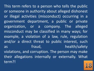 This term refers to a person who tells the public or someone in authority about alleged dishonest or illegal activities (misconduct) occurring in a government department, a public or private organization, or a company. The alleged misconduct may be classified in many ways; for example, a violation of a law, rule, regulation and/or a direct threat to public interest, such as fraud, health/safety violations, and corruption. The person may make their allegations internally or externally. What term?!18
