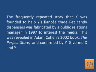 The frequently repeated story that X was founded to help Y's fiancée trade Pez candy dispensers was fabricated by a public relations manager in 1997 to interest the media. This was revealed in Adam Cohen's 2002 book, The Perfect Store, and confirmed by Y. Give me X and Y19