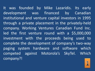 It was founded by Mike Lazaridis. Its early development was financed by Canadian institutional and venture capital investors in 1995 through a private placement in the privately-held company. Working Ventures Canadian Fund Inc. led the first venture round with a $5,000,000 investment with the proceeds being used to complete the development of company’s two-way paging system hardware and software which competed against Motorola’s SkyTel. Which company?!1