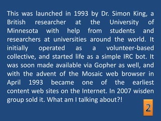 This was launched in 1993 by Dr. Simon King, a British researcher at the University of Minnesota with help from students and researchers at universities around the world. It initially operated as a volunteer-based collective, and started life as a simple IRC bot. It was soon made available via Gopher as well, and with the advent of the Mosaic web browser in April 1993 became one of the earliest content web sites on the Internet. In 2007 wisden group sold it. What am I talking about?!2