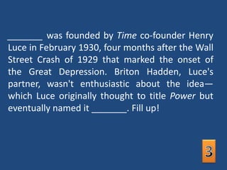 _______ was founded by Time co-founder Henry Luce in February 1930, four months after the Wall Street Crash of 1929 that marked the onset of the Great Depression. Briton Hadden, Luce's partner, wasn't enthusiastic about the idea—which Luce originally thought to title Power but eventually named it _______. Fill up!3