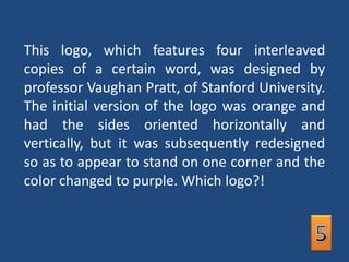 This logo, which features four interleaved copies of a certain word, was designed by professor Vaughan Pratt, of Stanford University. The initial version of the logo was orange and had the sides oriented horizontally and vertically, but it was subsequently redesigned so as to appear to stand on one corner and the color changed to purple. Which logo?! 5