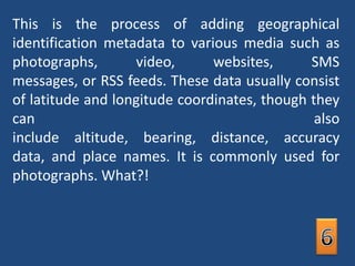 This is the process of adding geographical identification metadata to various media such as photographs, video, websites, SMS messages, or RSS feeds. These data usually consist of latitude and longitude coordinates, though they can also include altitude, bearing, distance, accuracy data, and place names. It is commonly used for photographs. What?!6