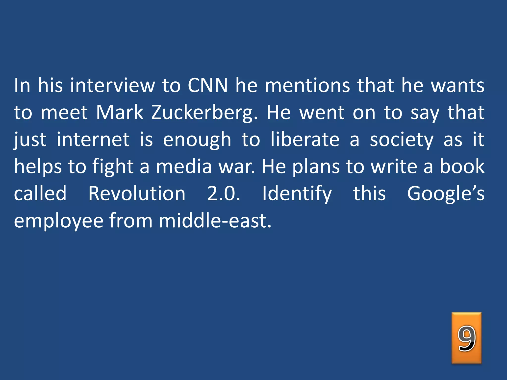In his interview to CNN he mentions that he wants to meet Mark Zuckerberg. He went on to say that just internet is enough to liberate a society as it helps to fight a media war. He plans to write a book called Revolution 2.0. Identify this Google’s employee from middle-east.9