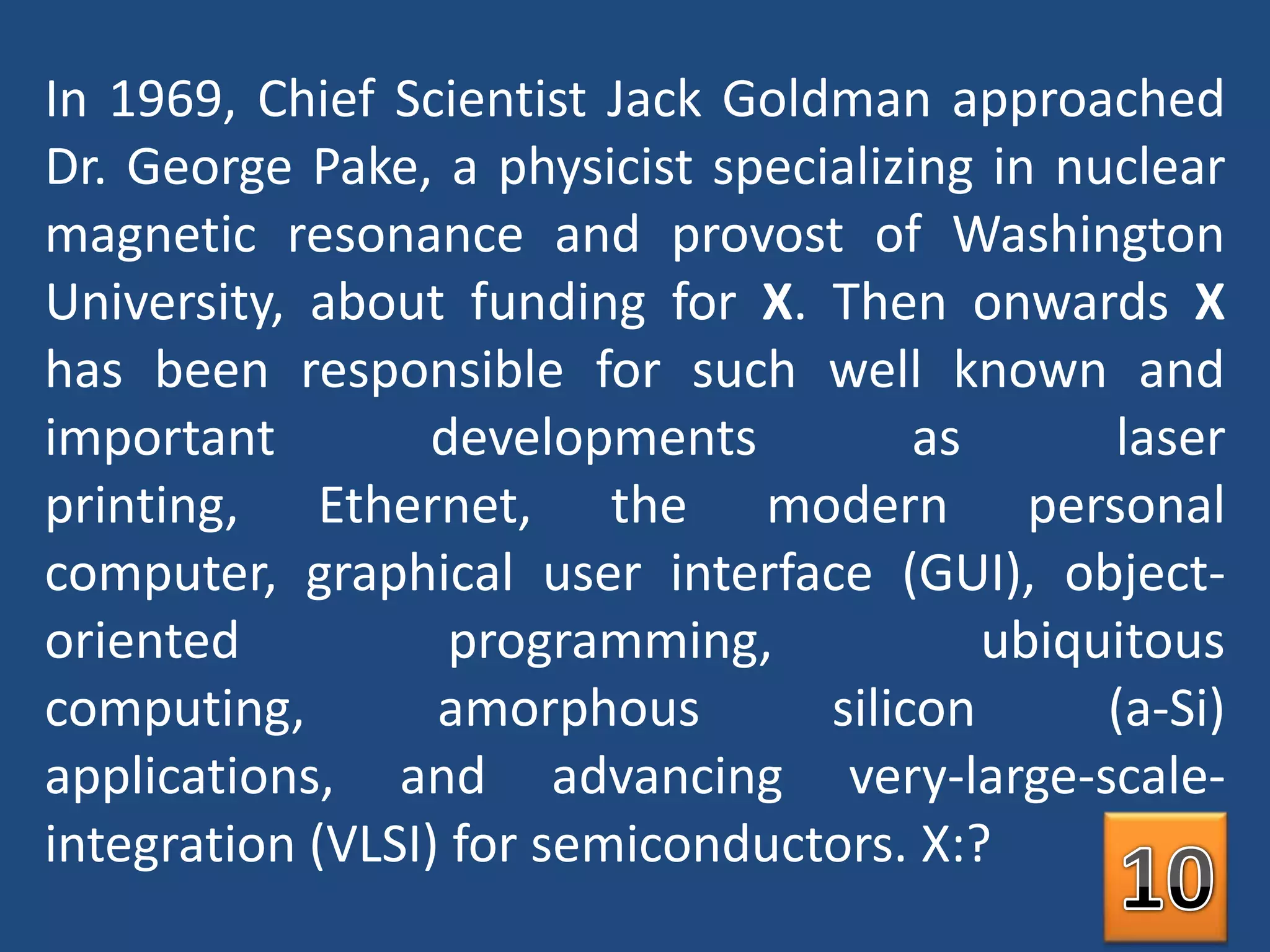 In 1969, Chief Scientist Jack Goldman approached Dr. George Pake, a physicist specializing in nuclear magnetic resonance and provost of Washington University, about funding for X. Then onwards X has been responsible for such well known and important developments as laser printing, Ethernet, the modern personal computer, graphical user interface (GUI), object-oriented programming, ubiquitous computing, amorphous silicon (a-Si) applications, and advancing very-large-scale-integration (VLSI) for semiconductors. X:?10